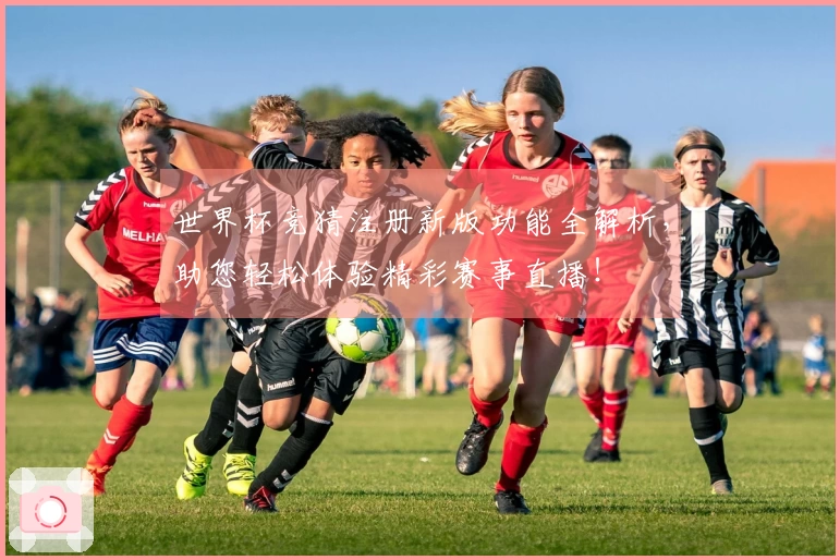 世界杯竞猜注册新版功能全解析，助您轻松体验精彩赛事直播！