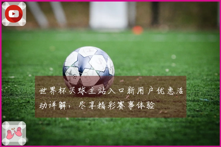 世界杯买球主站入口新用户优惠活动详解，尽享精彩赛事体验
